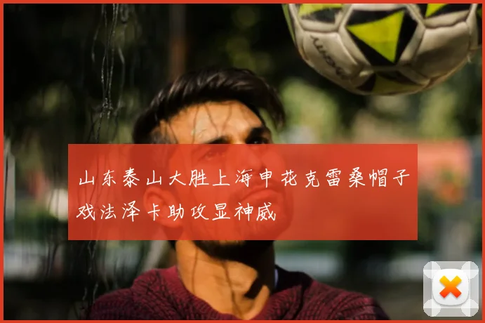 山东泰山大胜上海申花克雷桑帽子戏法泽卡助攻显神威